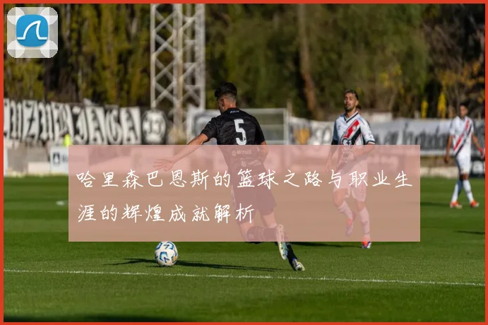 哈里森巴恩斯的篮球之路与职业生涯的辉煌成就解析