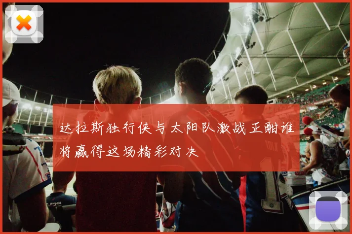 达拉斯独行侠与太阳队激战正酣谁将赢得这场精彩对决