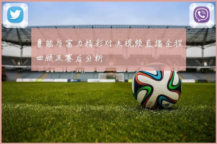 鲁能与富力精彩对决视频直播全程回顾及赛后分析