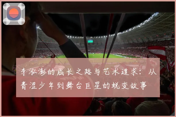 李泓澎的成长之路与艺术追求：从青涩少年到舞台巨星的蜕变故事