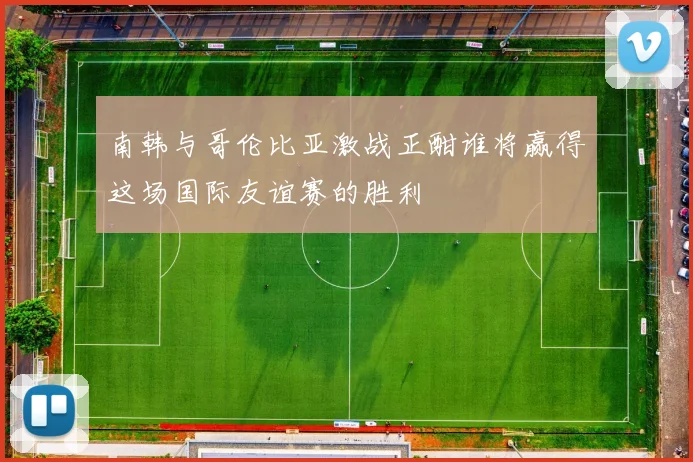 南韩与哥伦比亚激战正酣谁将赢得这场国际友谊赛的胜利
