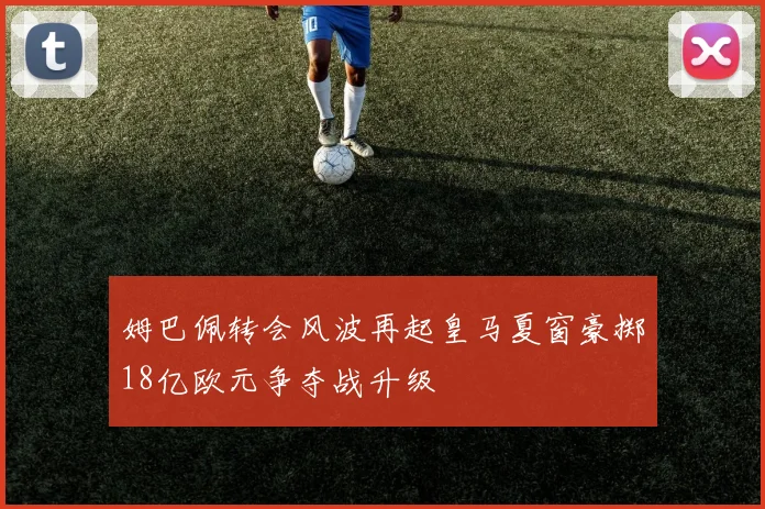 姆巴佩转会风波再起皇马夏窗豪掷18亿欧元争夺战升级