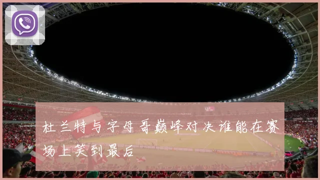 杜兰特与字母哥巅峰对决谁能在赛场上笑到最后