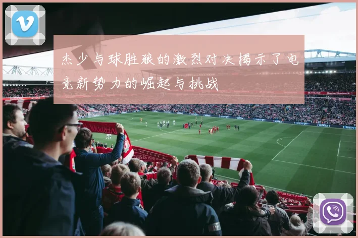 杰少与球胜狼的激烈对决揭示了电竞新势力的崛起与挑战
