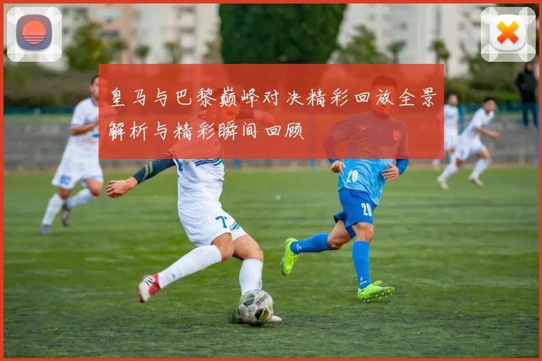皇马与巴黎巅峰对决精彩回放全景解析与精彩瞬间回顾