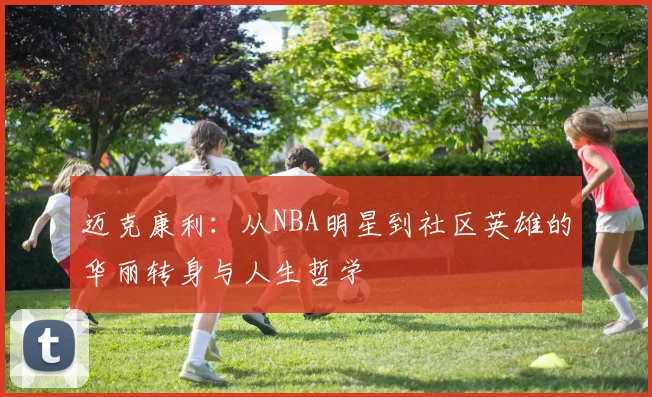 迈克康利：从NBA明星到社区英雄的华丽转身与人生哲学