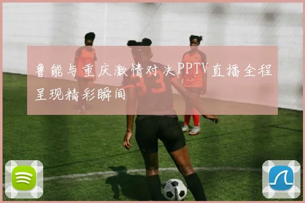 鲁能与重庆激情对决PPTV直播全程呈现精彩瞬间