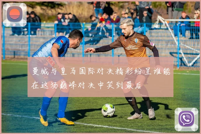 曼城与皇马国际对决精彩纷呈谁能在这场巅峰对决中笑到最后