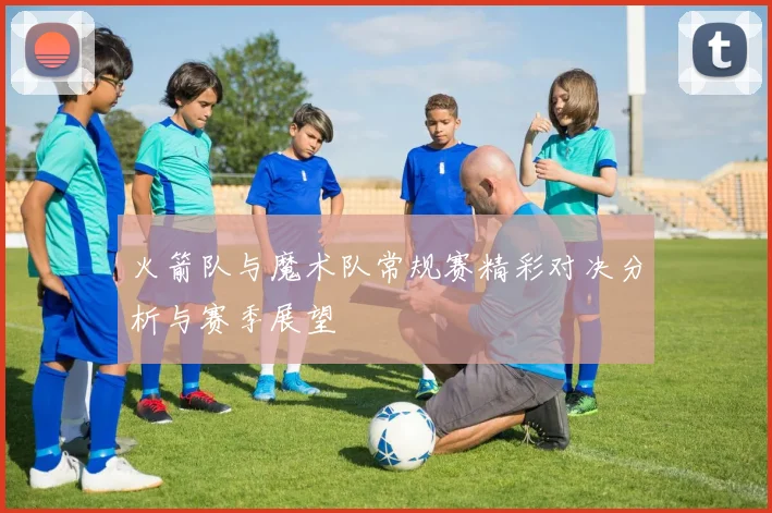 火箭队与魔术队常规赛精彩对决分析与赛季展望