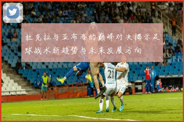 杜克拉与亚布洛的巅峰对决揭示足球战术新趋势与未来发展方向