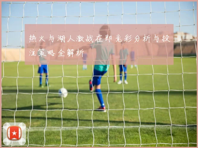 热火与湖人激战在即竞彩分析与投注策略全解析
