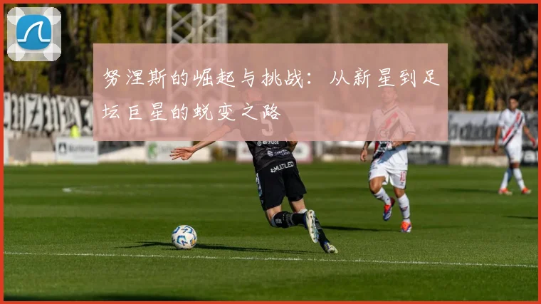 努涅斯的崛起与挑战：从新星到足坛巨星的蜕变之路