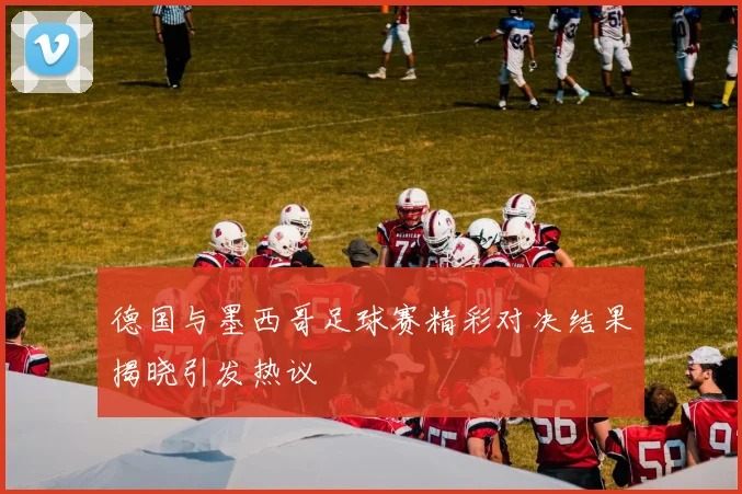 德国与墨西哥足球赛精彩对决结果揭晓引发热议