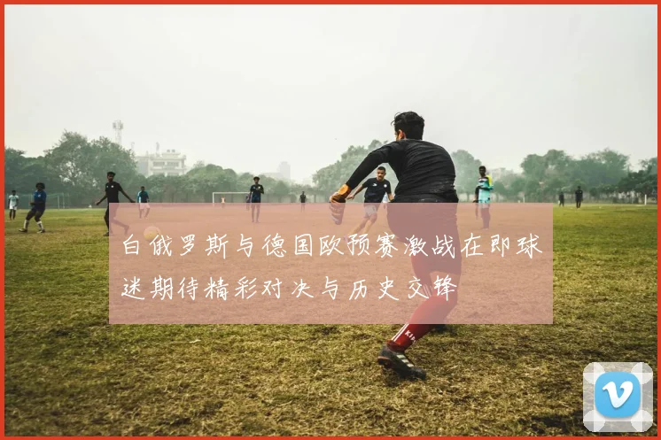 白俄罗斯与德国欧预赛激战在即球迷期待精彩对决与历史交锋