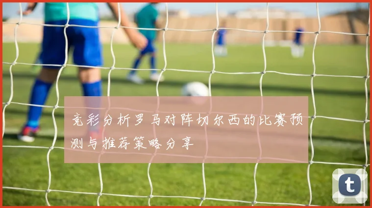竞彩分析罗马对阵切尔西的比赛预测与推荐策略分享
