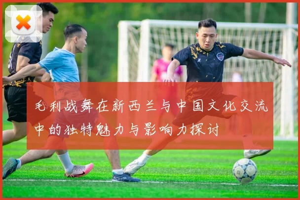毛利战舞在新西兰与中国文化交流中的独特魅力与影响力探讨