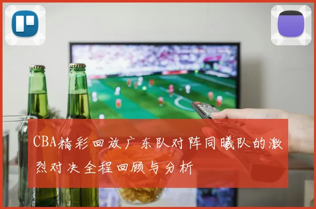 CBA精彩回放广东队对阵同曦队的激烈对决全程回顾与分析