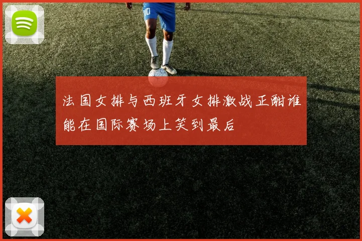 法国女排与西班牙女排激战正酣谁能在国际赛场上笑到最后