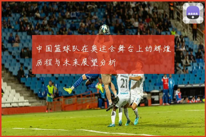 中国篮球队在奥运会舞台上的辉煌历程与未来展望分析