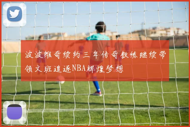 波波维奇续约三年传奇教练继续带领文班追逐NBA辉煌梦想