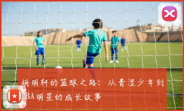 胡明轩的篮球之路：从青涩少年到CBA明星的成长故事