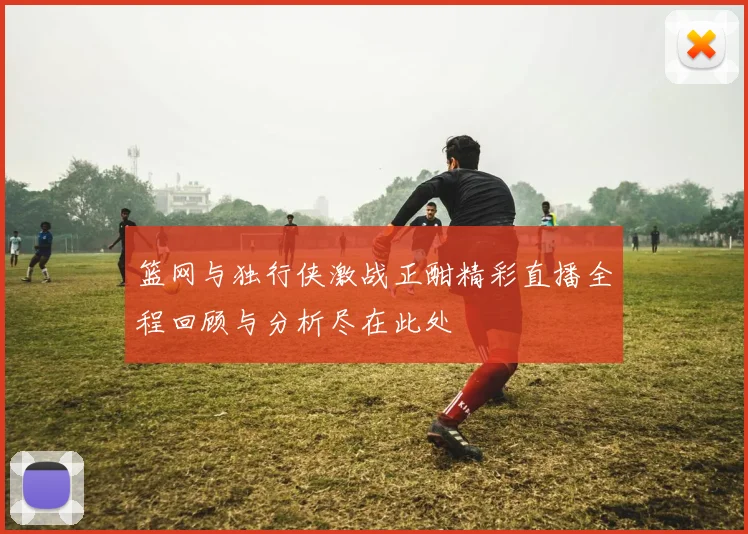 篮网与独行侠激战正酣精彩直播全程回顾与分析尽在此处