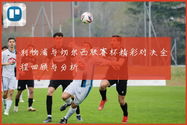 利物浦与切尔西联赛杯精彩对决全程回顾与分析