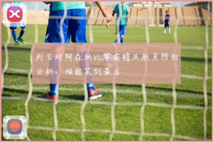 列日对阿森纳比赛前瞻及胜负预测分析，谁能笑到最后