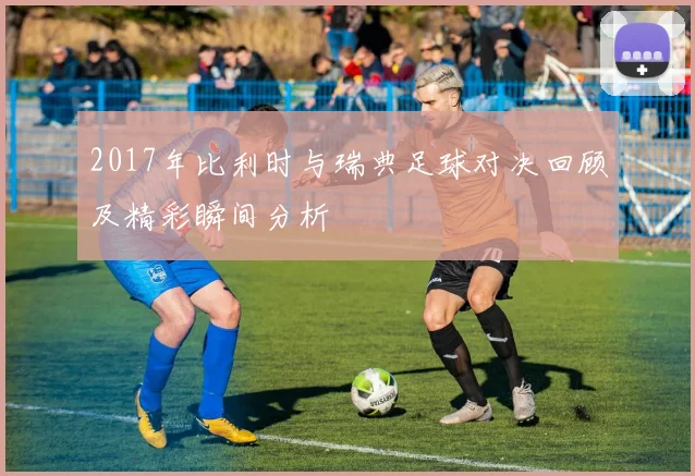 2017年比利时与瑞典足球对决回顾及精彩瞬间分析