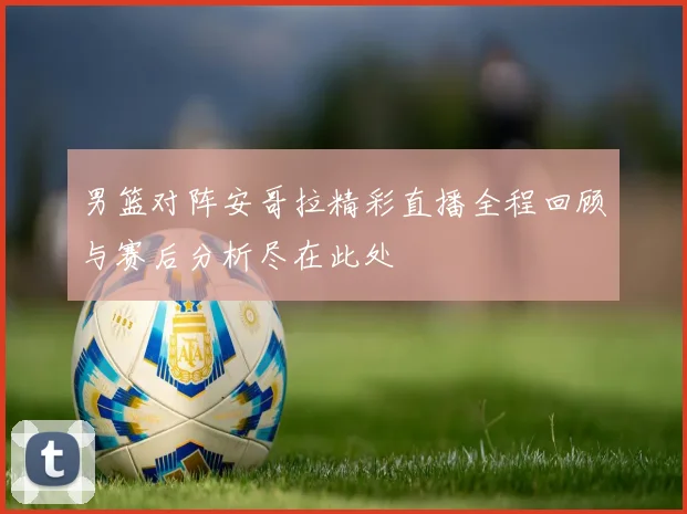 男篮对阵安哥拉精彩直播全程回顾与赛后分析尽在此处