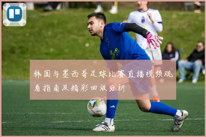 韩国与墨西哥足球比赛直播视频观看指南及精彩回放分析