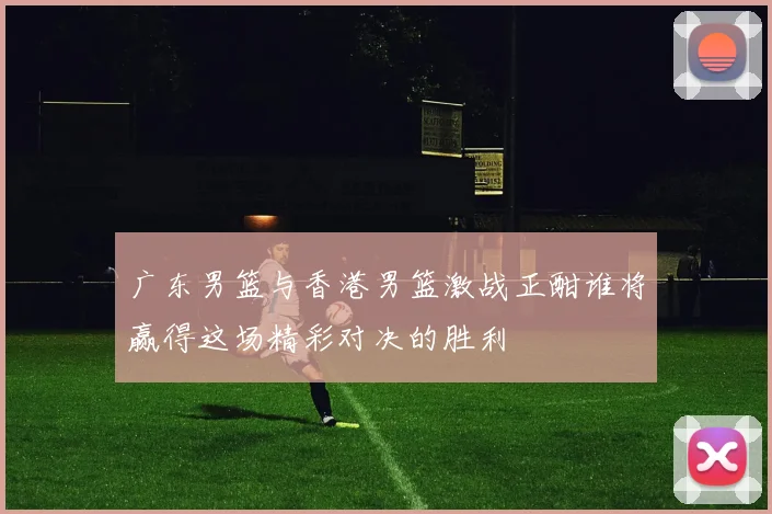 广东男篮与香港男篮激战正酣谁将赢得这场精彩对决的胜利