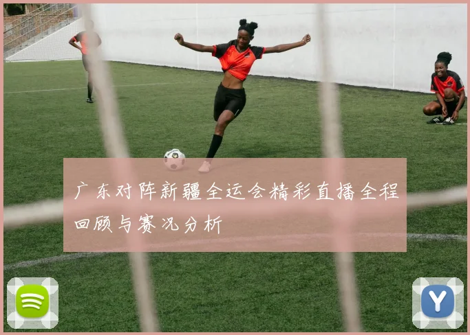 广东对阵新疆全运会精彩直播全程回顾与赛况分析