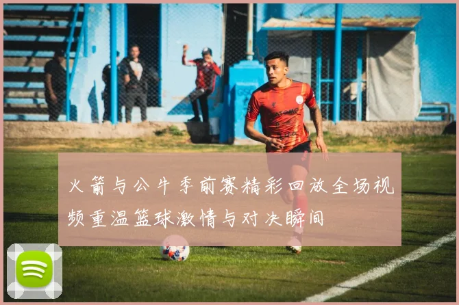 火箭与公牛季前赛精彩回放全场视频重温篮球激情与对决瞬间